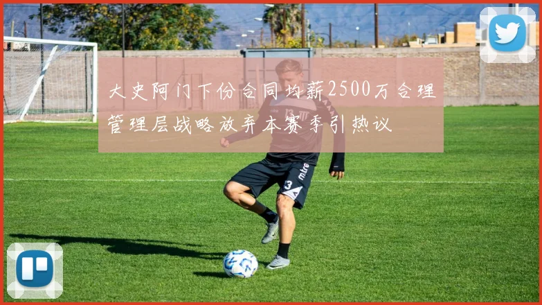 大史阿门下份合同均薪2500万合理管理层战略放弃本赛季引热议