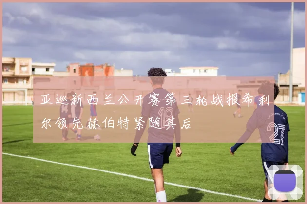 亚巡新西兰公开赛第三轮战报希利尔领先赫伯特紧随其后