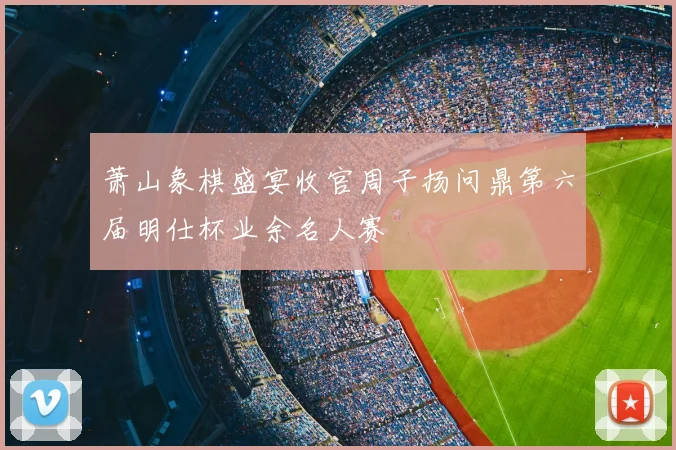 萧山象棋盛宴收官周子扬问鼎第六届明仕杯业余名人赛