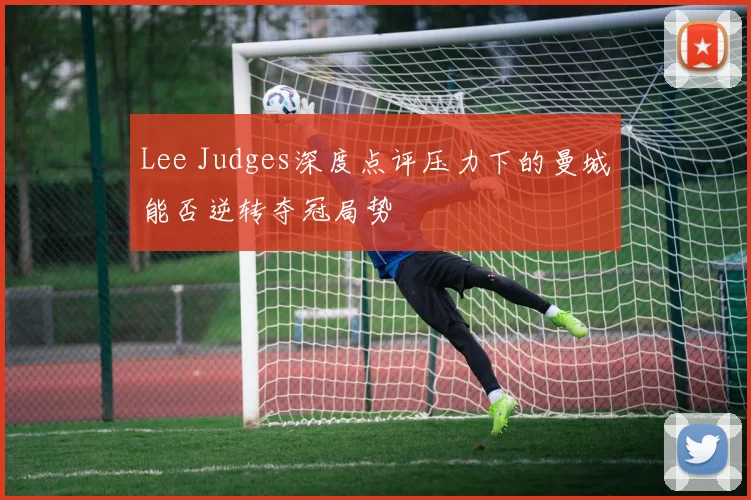 Lee Judges深度点评压力下的曼城能否逆转夺冠局势