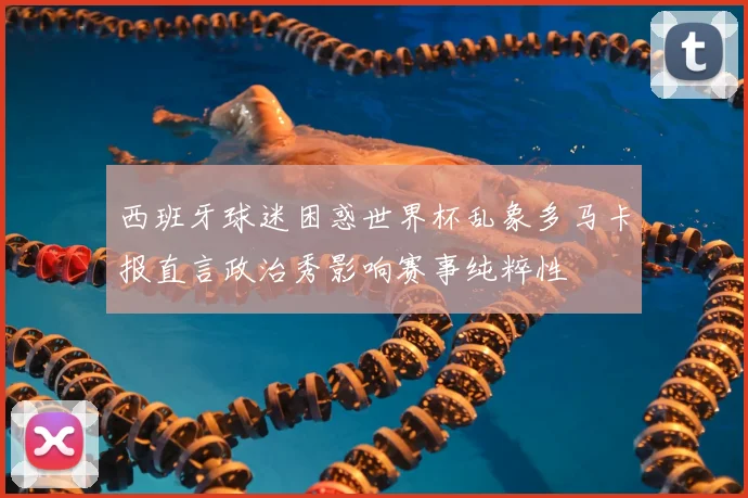 西班牙球迷困惑世界杯乱象多马卡报直言政治秀影响赛事纯粹性