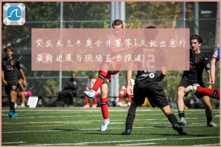 突发米兰冬奥会开赛第1天就出意外最新进展与现场直击报道