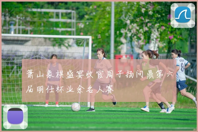 萧山象棋盛宴收官周子扬问鼎第六届明仕杯业余名人赛