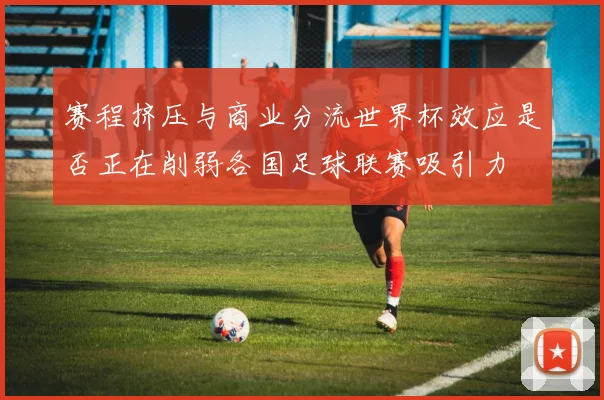 赛程挤压与商业分流世界杯效应是否正在削弱各国足球联赛吸引力