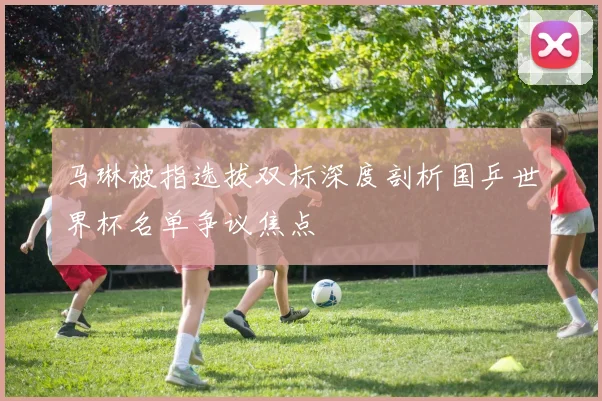 马琳被指选拔双标深度剖析国乒世界杯名单争议焦点