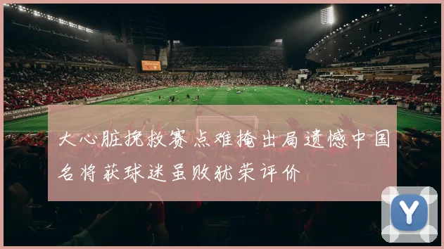 大心脏挽救赛点难掩出局遗憾中国名将获球迷虽败犹荣评价